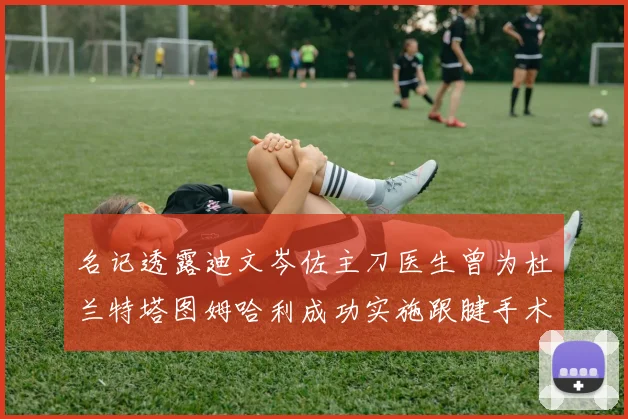 名记透露迪文岑佐主刀医生曾为杜兰特塔图姆哈利成功实施跟腱手术
