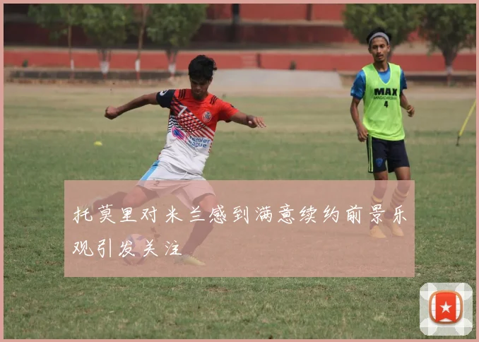 托莫里对米兰感到满意续约前景乐观引发关注