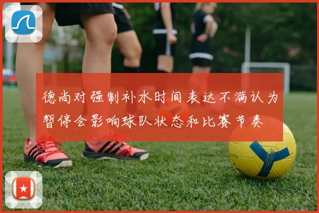 德尚对强制补水时间表达不满认为暂停会影响球队状态和比赛节奏