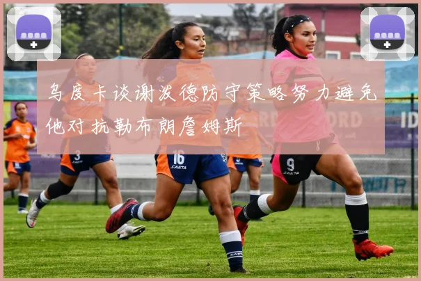 乌度卡谈谢泼德防守策略努力避免他对抗勒布朗詹姆斯