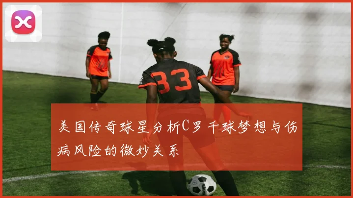 美国传奇球星分析C罗千球梦想与伤病风险的微妙关系