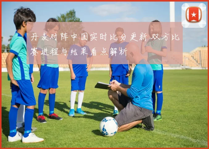 丹麦对阵中国实时比分更新 双方比赛进程与结果看点解析