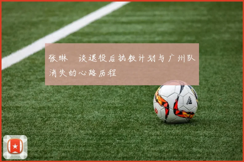 张琳芃谈退役后执教计划与广州队消失的心路历程