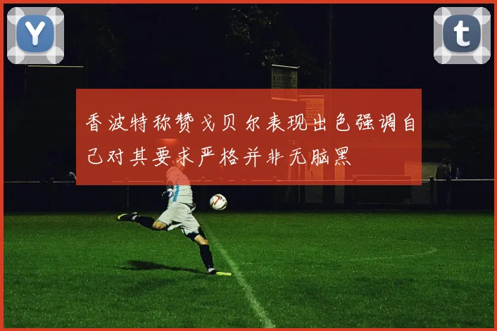 香波特称赞戈贝尔表现出色强调自己对其要求严格并非无脑黑