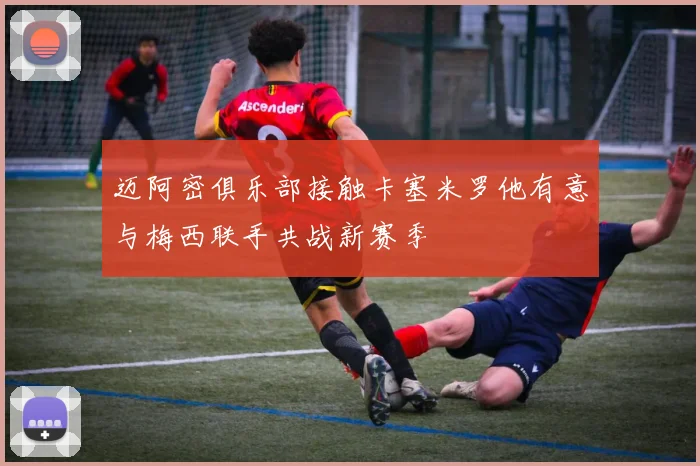 迈阿密俱乐部接触卡塞米罗他有意与梅西联手共战新赛季