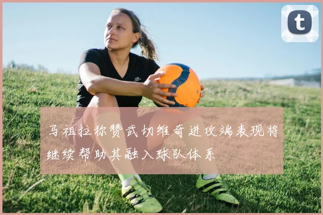 马祖拉称赞武切维奇进攻端表现将继续帮助其融入球队体系