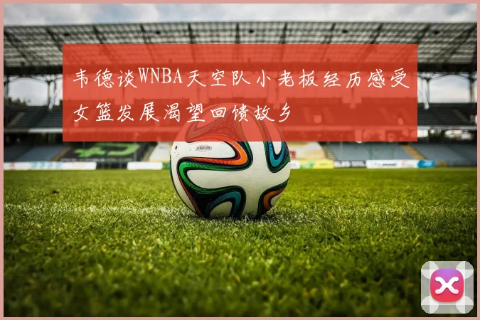 韦德谈WNBA天空队小老板经历感受女篮发展渴望回馈故乡